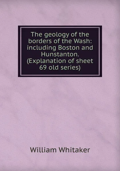 Обложка книги The geology of the borders of the Wash: including Boston and Hunstanton. (Explanation of sheet 69 old series), William Whitaker