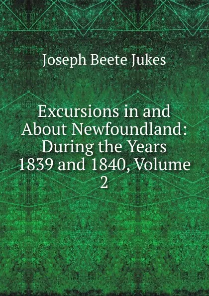 Обложка книги Excursions in and About Newfoundland: During the Years 1839 and 1840, Volume 2, Joseph Beete Jukes