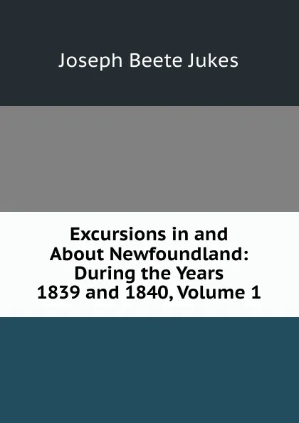 Обложка книги Excursions in and About Newfoundland: During the Years 1839 and 1840, Volume 1, Joseph Beete Jukes