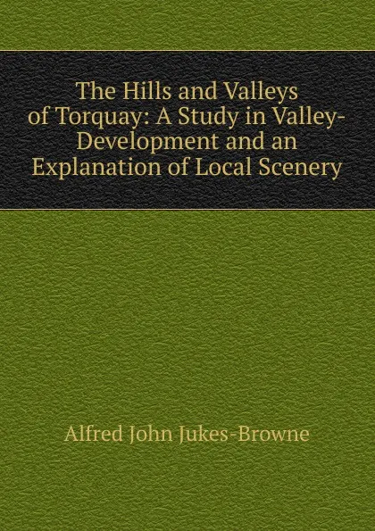 Обложка книги The Hills and Valleys of Torquay: A Study in Valley-Development and an Explanation of Local Scenery, Alfred John Jukes-Browne