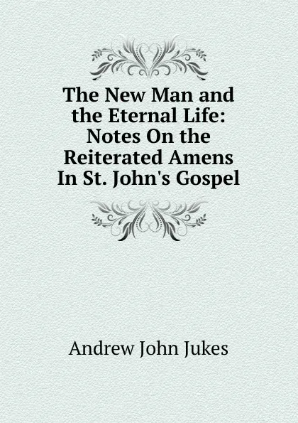 Обложка книги The New Man and the Eternal Life: Notes On the Reiterated Amens In St. John.s Gospel., Andrew John Jukes