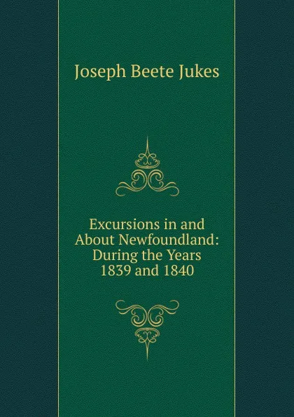 Обложка книги Excursions in and About Newfoundland: During the Years 1839 and 1840, Joseph Beete Jukes