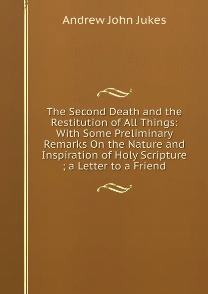 Обложка книги The Second Death and the Restitution of All Things: With Some Preliminary Remarks On the Nature and Inspiration of Holy Scripture ; a Letter to a Friend, Andrew John Jukes