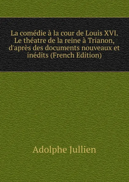 Обложка книги La comedie a la cour de Louis XVI. Le theatre de la reine a Trianon, d.apres des documents nouveaux et inedits (French Edition), Adolphe Jullien