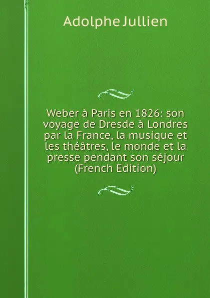 Обложка книги Weber a Paris en 1826: son voyage de Dresde a Londres par la France, la musique et les theatres, le monde et la presse pendant son sejour (French Edition), Adolphe Jullien