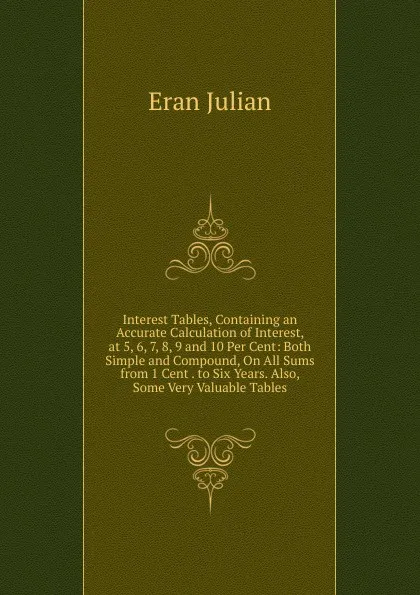 Обложка книги Interest Tables, Containing an Accurate Calculation of Interest, at 5, 6, 7, 8, 9 and 10 Per Cent: Both Simple and Compound, On All Sums from 1 Cent . to Six Years. Also, Some Very Valuable Tables, Eran Julian