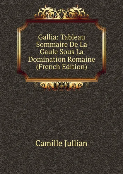 Обложка книги Gallia: Tableau Sommaire De La Gaule Sous La Domination Romaine (French Edition), Camille Jullian