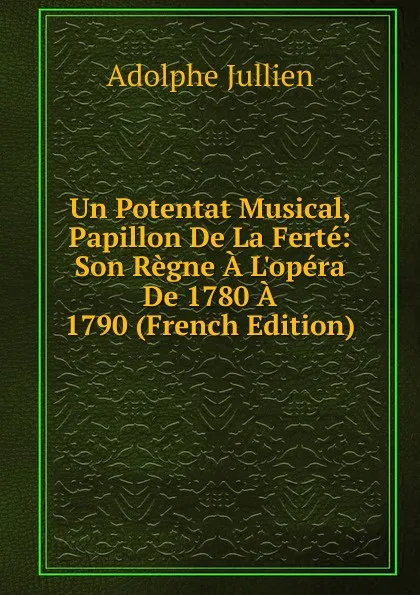 Обложка книги Un Potentat Musical, Papillon De La Ferte: Son Regne A L.opera De 1780 A 1790 (French Edition), Adolphe Jullien