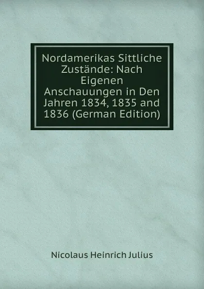 Обложка книги Nordamerikas Sittliche Zustande: Nach Eigenen Anschauungen in Den Jahren 1834, 1835 and 1836 (German Edition), Nicolaus Heinrich Julius