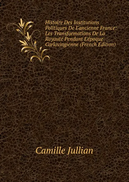 Обложка книги Histoire Des Institutions Politiques De L.ancienne France: Les Transformations De La Royaute Pendant L.epoque Carlovingienne (French Edition), Camille Jullian