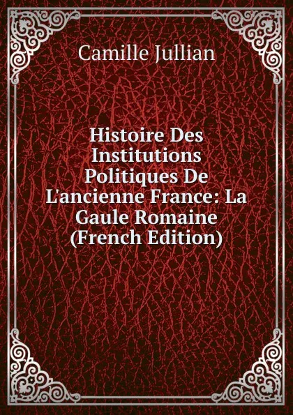 Обложка книги Histoire Des Institutions Politiques De L.ancienne France: La Gaule Romaine (French Edition), Camille Jullian