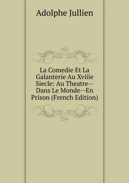 Обложка книги La Comedie Et La Galanterie Au Xviiie Siecle: Au Theatre--Dans Le Monde--En Prison (French Edition), Adolphe Jullien