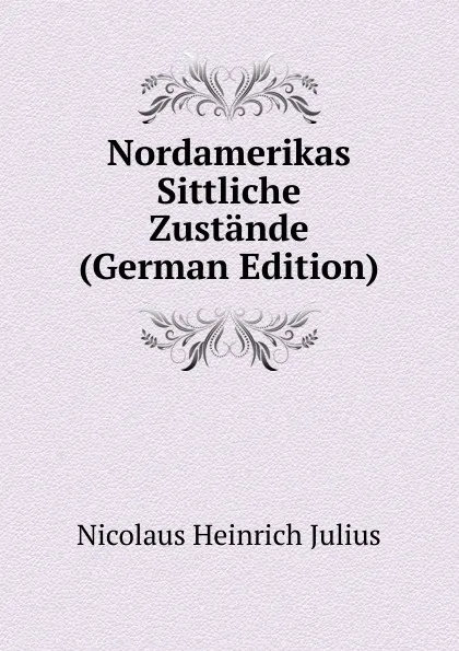 Обложка книги Nordamerikas Sittliche Zustande (German Edition), Nicolaus Heinrich Julius