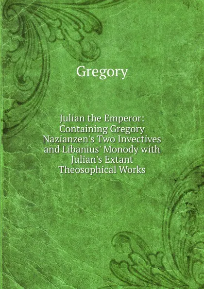 Обложка книги Julian the Emperor: Containing Gregory Nazianzen.s Two Invectives and Libanius. Monody with Julian.s Extant Theosophical Works, Gregory