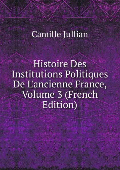 Обложка книги Histoire Des Institutions Politiques De L.ancienne France, Volume 3 (French Edition), Camille Jullian