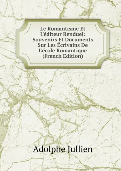 Обложка книги Le Romantisme Et L.editeur Renduel: Souvenirs Et Documents Sur Les Ecrivains De L.ecole Romantique (French Edition), Adolphe Jullien