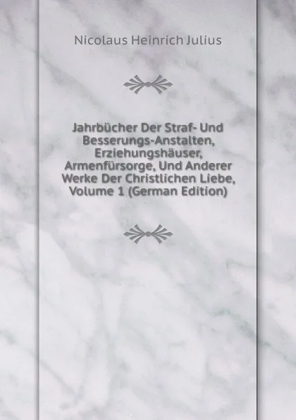 Обложка книги Jahrbucher Der Straf- Und Besserungs-Anstalten, Erziehungshauser, Armenfursorge, Und Anderer Werke Der Christlichen Liebe, Volume 1 (German Edition), Nicolaus Heinrich Julius