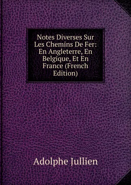 Обложка книги Notes Diverses Sur Les Chemins De Fer: En Angleterre, En Belgique, Et En France (French Edition), Adolphe Jullien