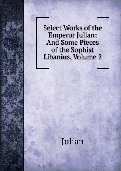 Обложка книги Select Works of the Emperor Julian: And Some Pieces of the Sophist Libanius, Volume 2, Julian