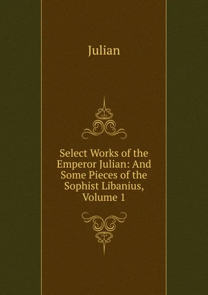 Обложка книги Select Works of the Emperor Julian: And Some Pieces of the Sophist Libanius, Volume 1, Julian