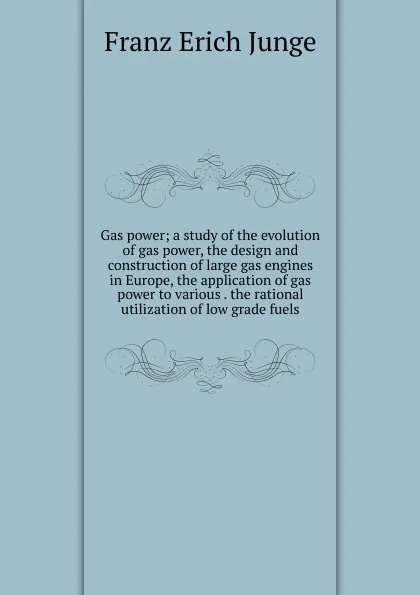 Обложка книги Gas power; a study of the evolution of gas power, the design and construction of large gas engines in Europe, the application of gas power to various . the rational utilization of low grade fuels, Franz Erich Junge