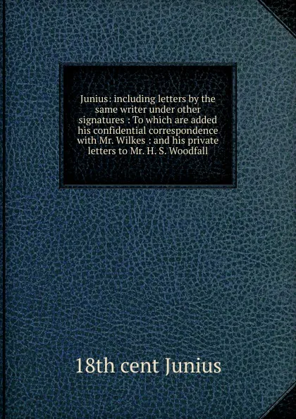 Обложка книги Junius: including letters by the same writer under other signatures : To which are added his confidential correspondence with Mr. Wilkes : and his private letters to Mr. H. S. Woodfall, 18th cent Junius