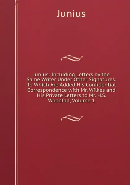 Обложка книги Junius: Including Letters by the Same Writer Under Other Signatures: To Which Are Added His Confidential Correspondence with Mr. Wilkes and His Private Letters to Mr. H.S. Woodfall, Volume 1, Junius