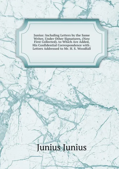 Обложка книги Junius: Including Letters by the Same Writer, Under Other Signatures, (Now First Collected). to Which Are Added, His Confidential Correspondence with . Letters Addressed to Mr. H. S. Woodfall, Junius Junius