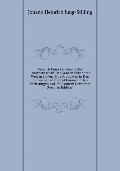 Обложка книги Versuch Eines Lehrbuchs Der Landwirthschaft Der Ganzen Bekannten Welt in So Fern Ihre Produkten in Den Europaischen Handel Kommen: Den Vorlesungen Auf . Zu Lautern Gewidmet (German Edition), Johann Heinrich Jung-Stilling