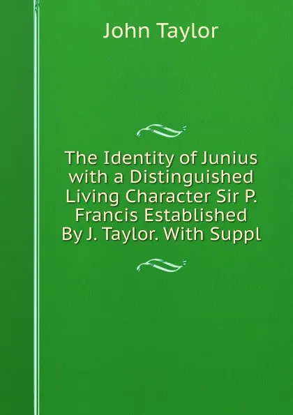 Обложка книги The Identity of Junius with a Distinguished Living Character Sir P. Francis Established By J. Taylor. With Suppl, Taylor John