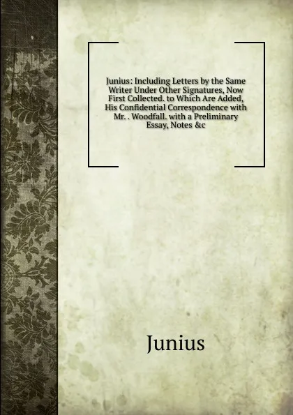 Обложка книги Junius: Including Letters by the Same Writer Under Other Signatures, Now First Collected. to Which Are Added, His Confidential Correspondence with Mr. . Woodfall. with a Preliminary Essay, Notes .c., Junius