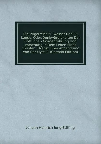 Обложка книги Die Pilgerreise Zu Wasser Und Zu Lande; Oder, Denkwurdigkeiten Der Gottlichen Gnadenfuhrung Und Vorsehung in Dem Leben Eines Christen .: Nebst Einer Abhandlung Von Der Mystik . (German Edition), Johann Heinrich Jung-Stilling