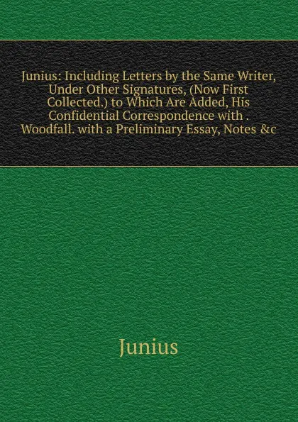 Обложка книги Junius: Including Letters by the Same Writer, Under Other Signatures, (Now First Collected.) to Which Are Added, His Confidential Correspondence with . Woodfall. with a Preliminary Essay, Notes .c, Junius