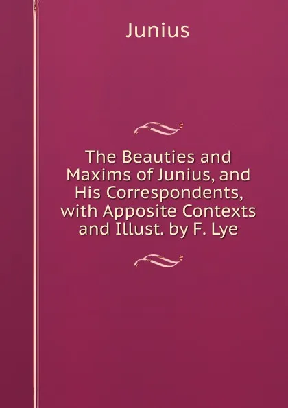 Обложка книги The Beauties and Maxims of Junius, and His Correspondents, with Apposite Contexts and Illust. by F. Lye, Junius