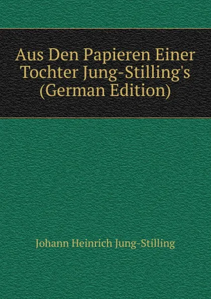 Обложка книги Aus Den Papieren Einer Tochter Jung-Stilling.s (German Edition), Johann Heinrich Jung-Stilling