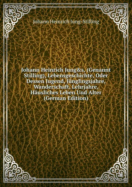 Обложка книги Johann Heinrich Jung.s, (Genannt Stilling), Lebensgeschichte, Oder Dessen Jugend, Junglingsjahre, Wanderschaft, Lehrjahre, Hausliches Leben Und Alter (German Edition), Johann Heinrich Jung-Stilling