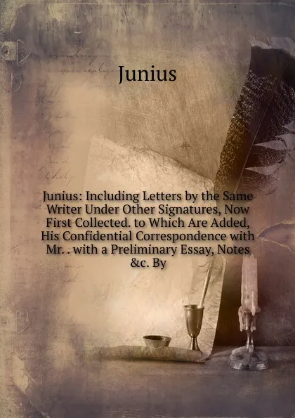 Обложка книги Junius: Including Letters by the Same Writer Under Other Signatures, Now First Collected. to Which Are Added, His Confidential Correspondence with Mr. . with a Preliminary Essay, Notes .c. By, Junius