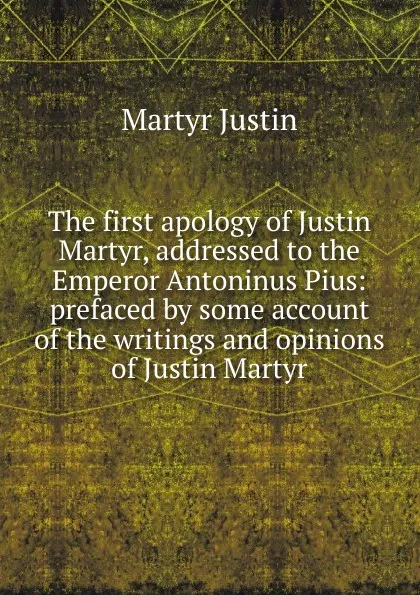 Обложка книги The first apology of Justin Martyr, addressed to the Emperor Antoninus Pius: prefaced by some account of the writings and opinions of Justin Martyr, Martyr Justin