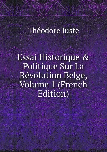 Обложка книги Essai Historique . Politique Sur La Revolution Belge, Volume 1 (French Edition), Théodore Juste