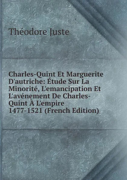 Обложка книги Charles-Quint Et Marguerite D.autriche: Etude Sur La Minorite, L.emancipation Et L.avenement De Charles-Quint A L.empire 1477-1521 (French Edition), Théodore Juste