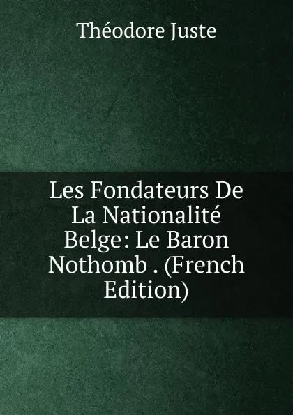 Обложка книги Les Fondateurs De La Nationalite Belge: Le Baron Nothomb . (French Edition), Théodore Juste