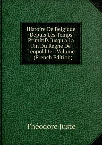 Обложка книги Histoire De Belgique Depuis Les Temps Primitifs Jusqu.a La Fin Du Regne De Leopold Ier, Volume 1 (French Edition), Théodore Juste