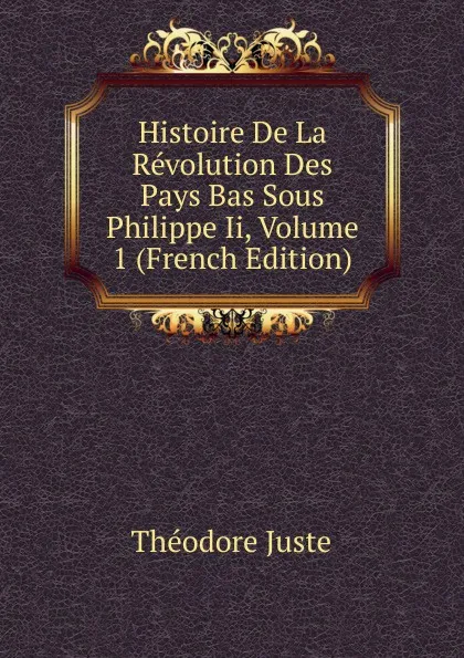 Обложка книги Histoire De La Revolution Des Pays Bas Sous Philippe Ii, Volume 1 (French Edition), Théodore Juste