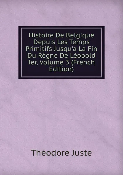 Обложка книги Histoire De Belgique Depuis Les Temps Primitifs Jusqu.a La Fin Du Regne De Leopold Ier, Volume 3 (French Edition), Théodore Juste