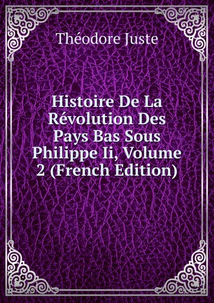 Обложка книги Histoire De La Revolution Des Pays Bas Sous Philippe Ii, Volume 2 (French Edition), Théodore Juste