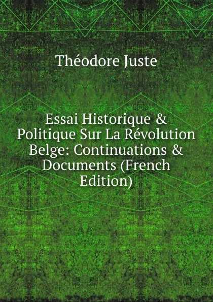 Обложка книги Essai Historique . Politique Sur La Revolution Belge: Continuations . Documents (French Edition), Théodore Juste