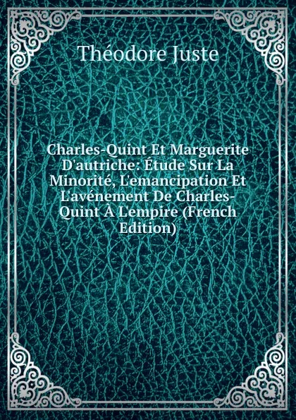 Обложка книги Charles-Quint Et Marguerite D.autriche: Etude Sur La Minorite, L.emancipation Et L.avenement De Charles-Quint A L.empire (French Edition), Théodore Juste