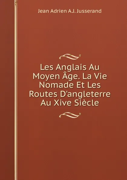 Обложка книги Les Anglais Au Moyen Age. La Vie Nomade Et Les Routes D.angleterre Au Xive Siecle, Jean Adrien A.J. Jusserand