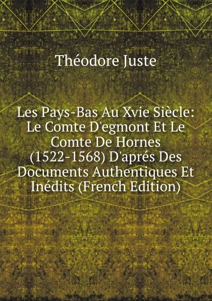 Обложка книги Les Pays-Bas Au Xvie Siecle: Le Comte D.egmont Et Le Comte De Hornes (1522-1568) D.apres Des Documents Authentiques Et Inedits (French Edition), Théodore Juste