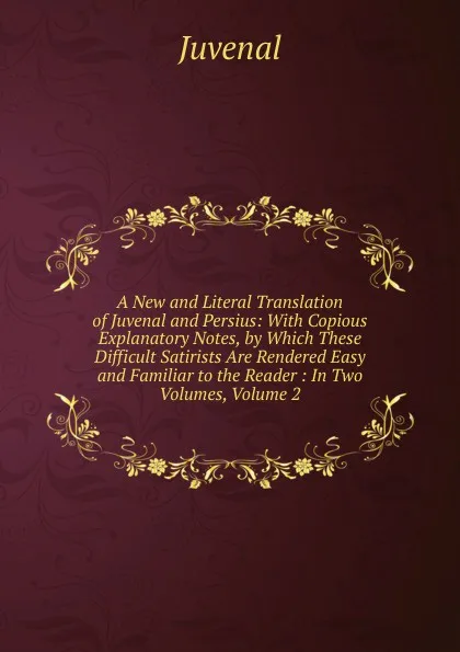 Обложка книги A New and Literal Translation of Juvenal and Persius: With Copious Explanatory Notes, by Which These Difficult Satirists Are Rendered Easy and Familiar to the Reader : In Two Volumes, Volume 2, Juvenal